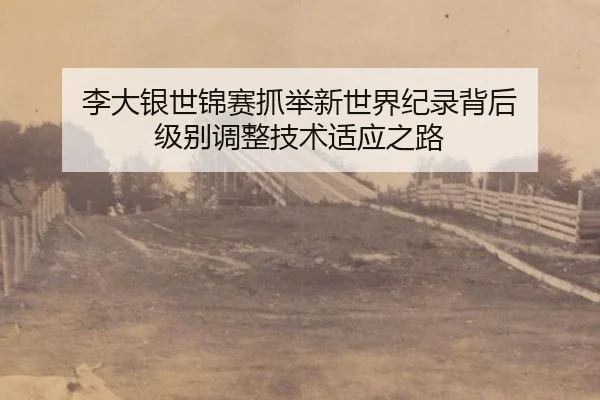 李大银世锦赛抓举新世界纪录背后 级别调整技术适应之路