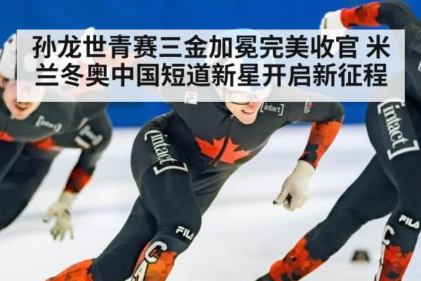 孙龙世青赛三金加冕完美收官 米兰冬奥中国短道新星开启新征程